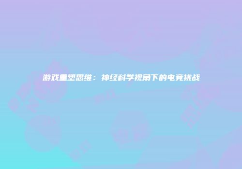 游戏重塑思维：神经科学视角下的电竞挑战