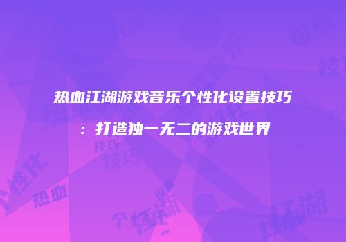 热血江湖游戏音乐个性化设置技巧：打造独一无二的游戏世界