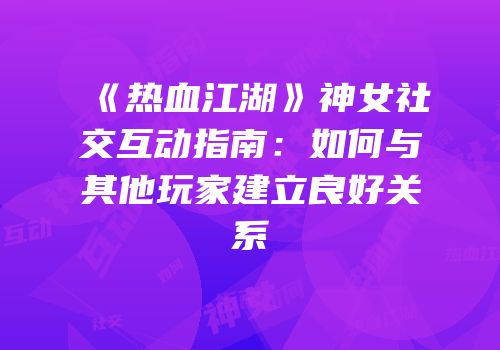 《热血江湖》神女社交互动指南：如何与其他玩家建立良好关系