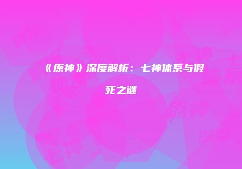 《原神》深度解析：七神体系与假死之谜