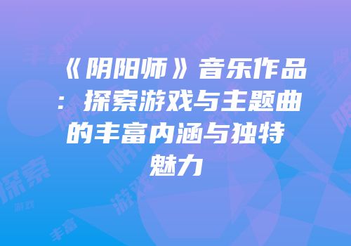 《阴阳师》音乐作品：探索游戏与主题曲的丰富内涵与独特魅力