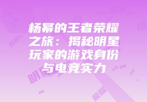 杨幂的王者荣耀之旅：揭秘明星玩家的游戏身份与电竞实力