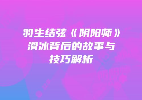 羽生结弦《阴阳师》滑冰背后的故事与技巧解析