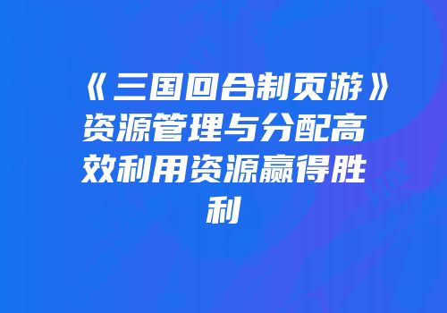 《三国回合制页游》资源管理与分配高效利用资源赢得胜利