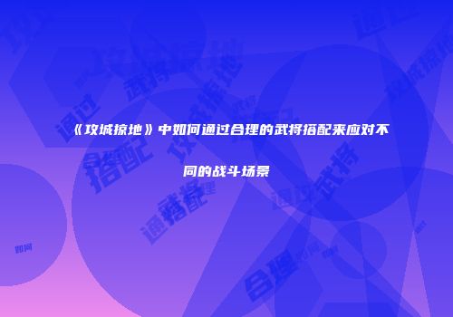 《攻城掠地》中如何通过合理的武将搭配来应对不同的战斗场景