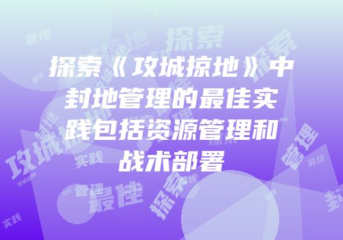 探索《攻城掠地》中封地管理的最佳实践包括资源管理和战术部署