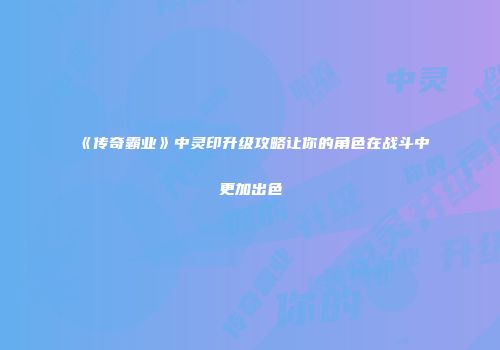 《传奇霸业》中灵印升级攻略让你的角色在战斗中更加出色