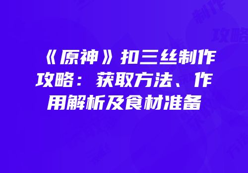 《原神》扣三丝制作攻略：获取方法、作用解析及食材准备