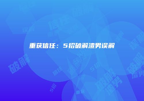 重获信任：5招破解渣男误解