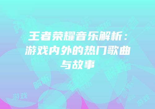 王者荣耀音乐解析：游戏内外的热门歌曲与故事