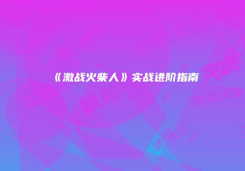 《激战火柴人》实战进阶指南