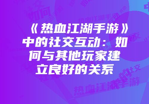 《热血江湖手游》中的社交互动：如何与其他玩家建立良好的关系