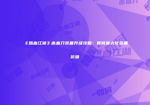 《热血江湖》赤血刀装备升级攻略：如何最大化装备价值
