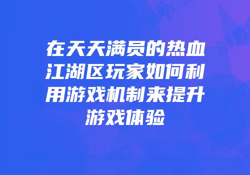 在天天满员的热血江湖区玩家如何利用游戏机制来提升游戏体验