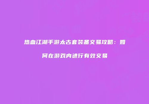 热血江湖手游太古套装备交易攻略:如何在游戏内进行有效交易