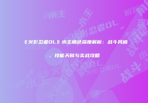 《火影忍者OL》水主角色深度解析：战斗风格、技能天赋与实战攻略