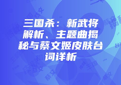 三国杀：新武将解析、主题曲揭秘与蔡文姬皮肤台词详析