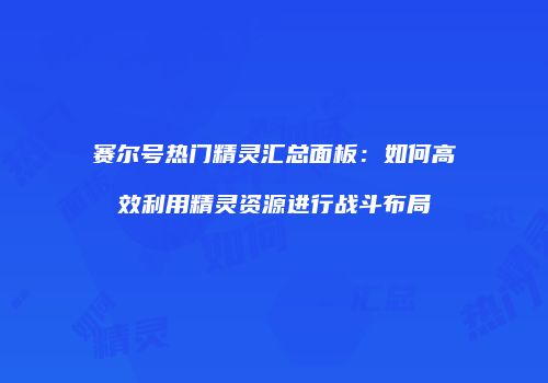 赛尔号热门精灵汇总面板：如何高效利用精灵资源进行战斗布局