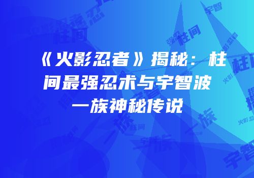 《火影忍者》揭秘：柱间最强忍术与宇智波一族神秘传说