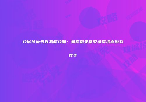 攻城掠地元党马超攻略：如何避免常见错误提高游戏效率