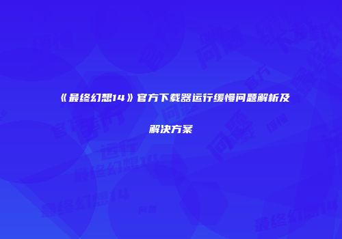 《最终幻想14》官方下载器运行缓慢问题解析及解决方案