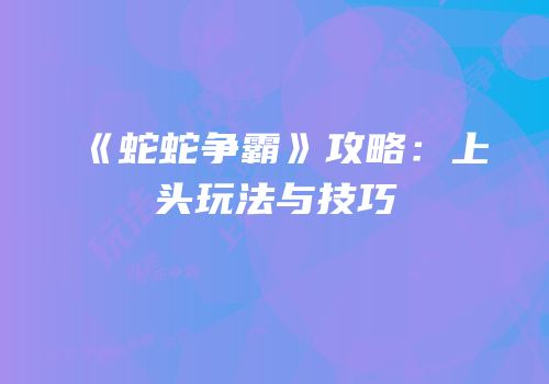 《蛇蛇争霸》攻略：上头玩法与技巧