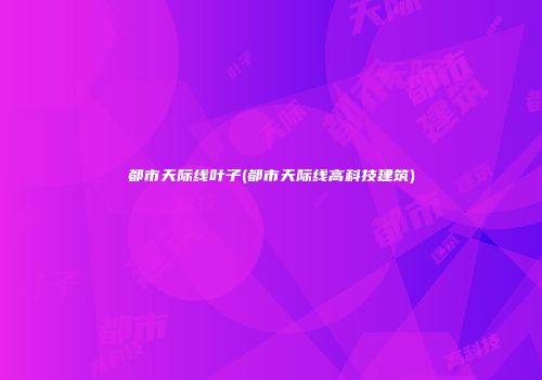都市天际线叶子(都市天际线高科技建筑)