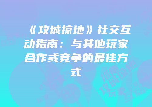 《攻城掠地》社交互动指南：与其他玩家合作或竞争的最佳方式