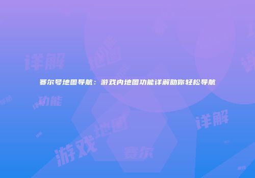 赛尔号地图导航:游戏内地图功能详解助你轻松导航