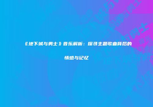 《地下城与勇士》音乐解析：探寻主题歌曲背后的情感与记忆