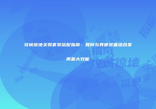 攻城掠地关羽套装搭配指南：如何与其他装备组合发挥最大效能