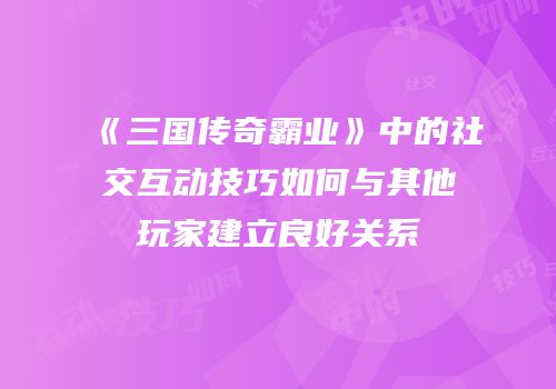 《三国传奇霸业》中的社交互动技巧如何与其他玩家建立良好关系