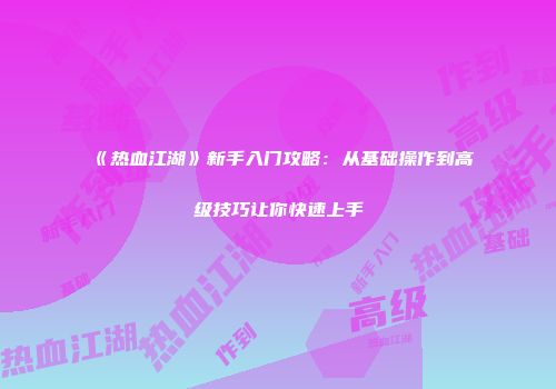 《热血江湖》新手入门攻略：从基础操作到高级技巧让你快速上手