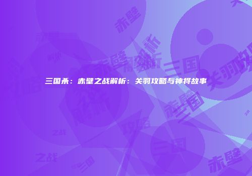 三国杀：赤壁之战解析：关羽攻略与神将故事