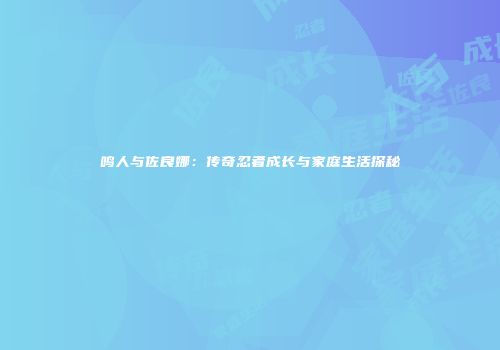 鸣人与佐良娜：传奇忍者成长与家庭生活探秘