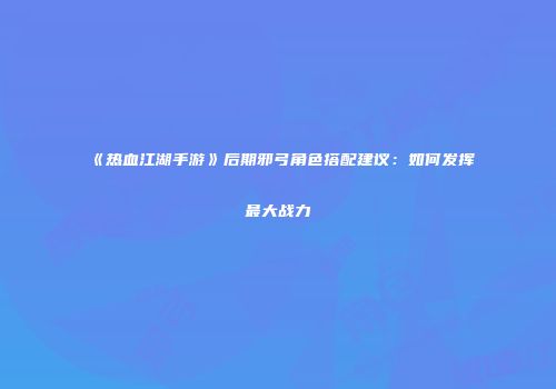 《热血江湖手游》后期邪弓角色搭配建议：如何发挥最大战力