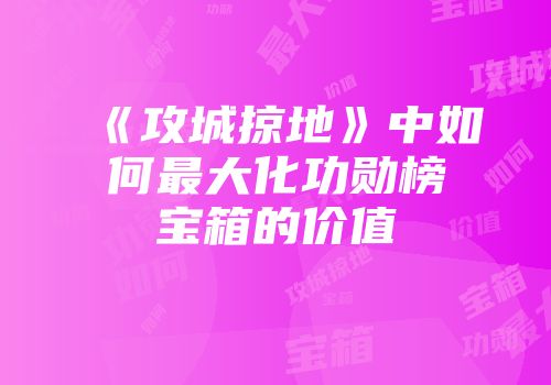 《攻城掠地》中如何最大化功勋榜宝箱的价值