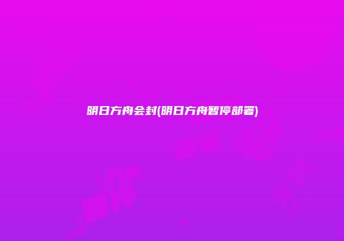 明日方舟会封(明日方舟暂停部署)