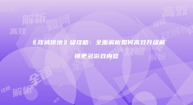《攻城掠地》级攻略：全面解析如何高效升级解锁更多游戏内容