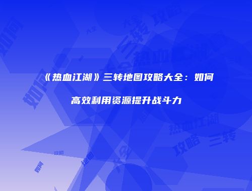 《热血江湖》三转地图攻略大全：如何高效利用资源提升战斗力