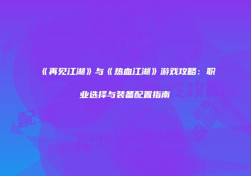 《再见江湖》与《热血江湖》游戏攻略：职业选择与装备配置指南