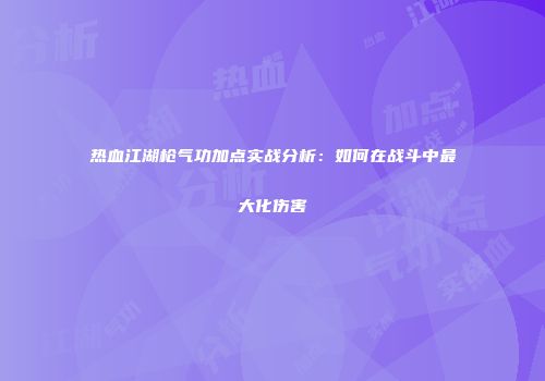 热血江湖枪气功加点实战分析：如何在战斗中最大化伤害