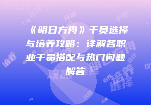 《明日方舟》干员选择与培养攻略：详解各职业干员搭配与热门问题解答