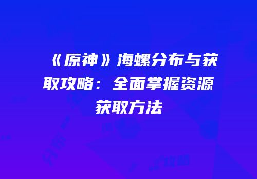 《原神》海螺分布与获取攻略：全面掌握资源获取方法