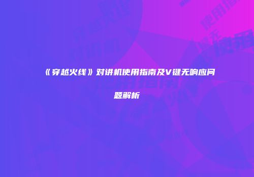 《穿越火线》对讲机使用指南及V键无响应问题解析
