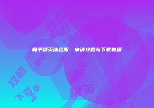 和平精英体验服：申请攻略与下载教程