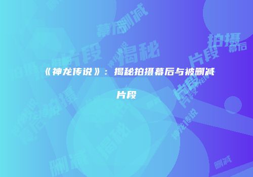 《神龙传说》：揭秘拍摄幕后与被删减片段