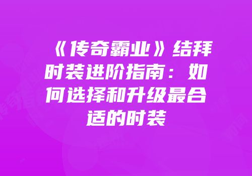 《传奇霸业》结拜时装进阶指南：如何选择和升级最合适的时装