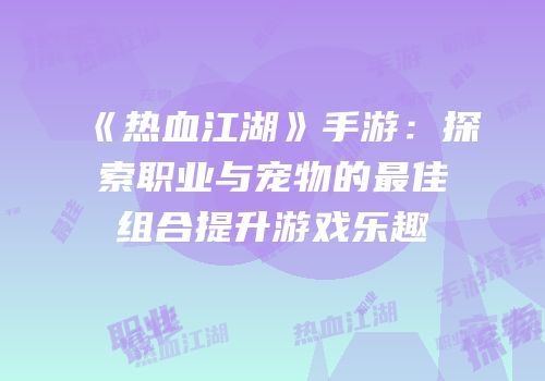 《热血江湖》手游:探索职业与宠物的最佳组合提升游戏乐趣