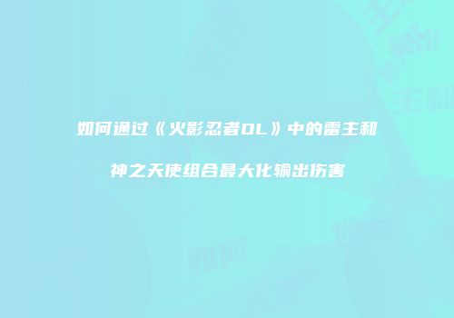 如何通过《火影忍者OL》中的雷主和神之天使组合最大化输出伤害
